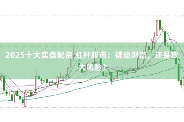 2025十大实盘配资 杠杆股市：撬动财富，还是放大风险？