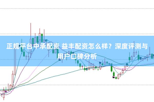 正规平台中承配资 益丰配资怎么样？深度评测与用户口碑分析