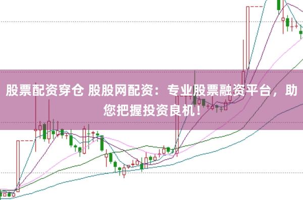股票配资穿仓 股股网配资：专业股票融资平台，助您把握投资良机！