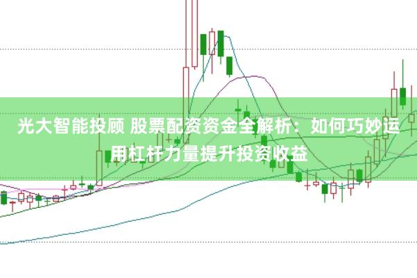 光大智能投顾 股票配资资金全解析：如何巧妙运用杠杆力量提升投资收益