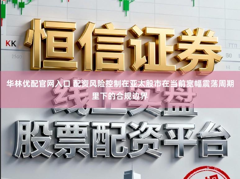 华林优配官网入口 配资风险控制在亚太股市在当前宽幅震荡周期里下的合规边界