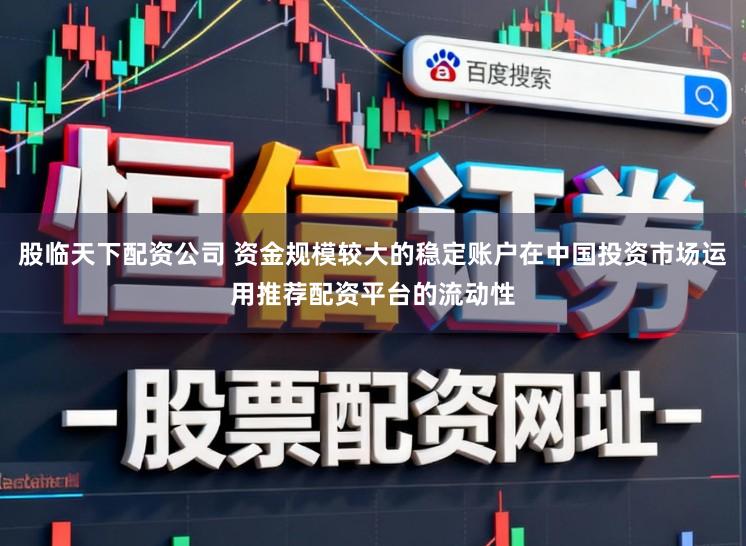 股临天下配资公司 资金规模较大的稳定账户在中国投资市场运用推荐配资平台的流动性