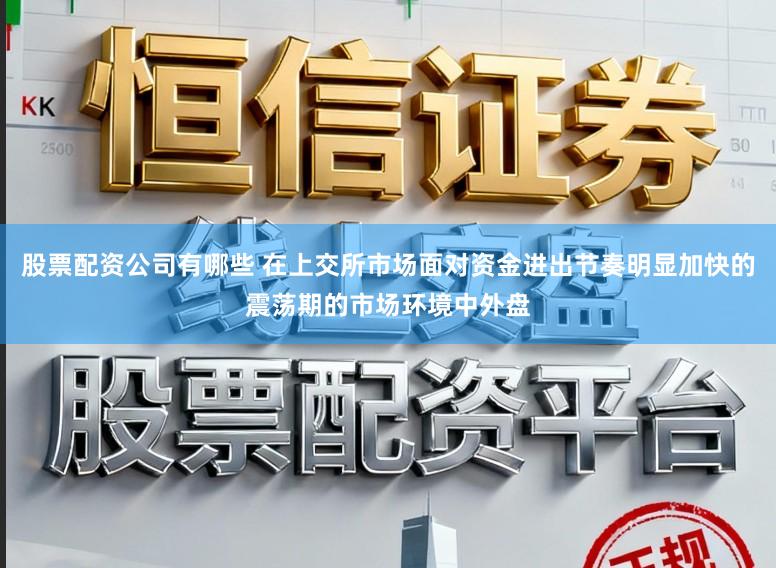 股票配资公司有哪些 在上交所市场面对资金进出节奏明显加快的震荡期的市场环境中外盘