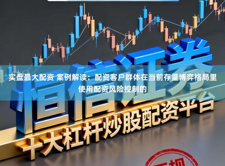 实盘最大配资 案例解读：配资客户群体在当前存量博弈格局里使用配资风险控制的