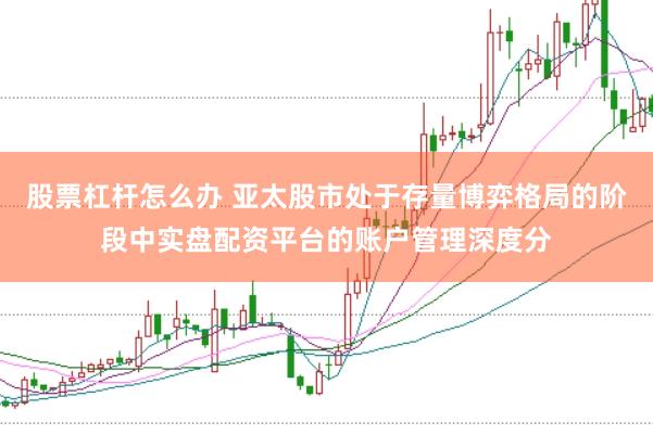 股票杠杆怎么办 亚太股市处于存量博弈格局的阶段中实盘配资平台的账户管理深度分