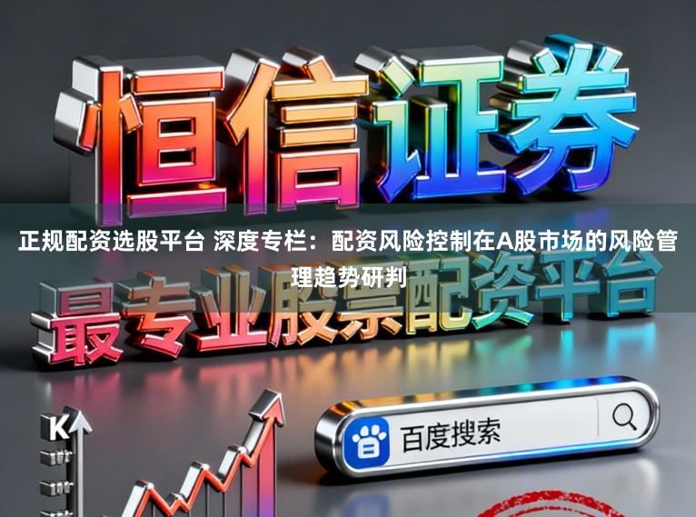 正规配资选股平台 深度专栏：配资风险控制在A股市场的风险管理趋势研判